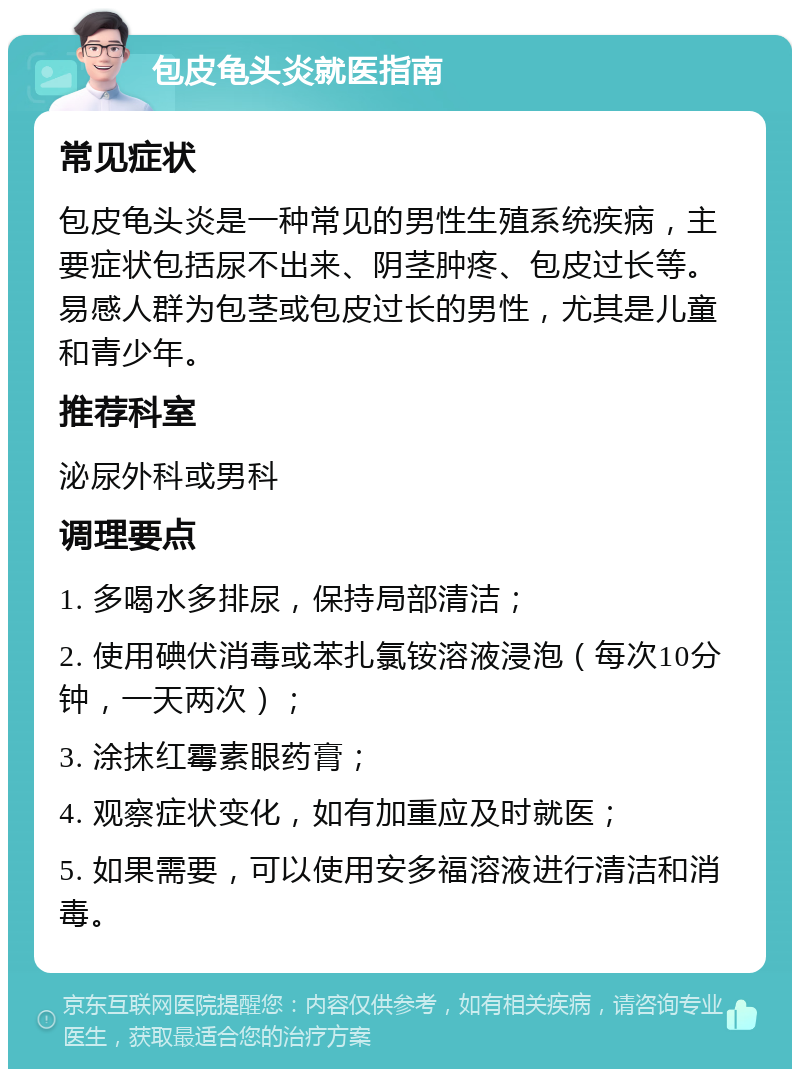 包皮龟头炎就医指南 常见症状 包皮龟头炎是一种常见的男性生殖系统疾病，主要症状包括尿不出来、阴茎肿疼、包皮过长等。易感人群为包茎或包皮过长的男性，尤其是儿童和青少年。 推荐科室 泌尿外科或男科 调理要点 1. 多喝水多排尿，保持局部清洁； 2. 使用碘伏消毒或苯扎氯铵溶液浸泡（每次10分钟，一天两次）； 3. 涂抹红霉素眼药膏； 4. 观察症状变化，如有加重应及时就医； 5. 如果需要，可以使用安多福溶液进行清洁和消毒。