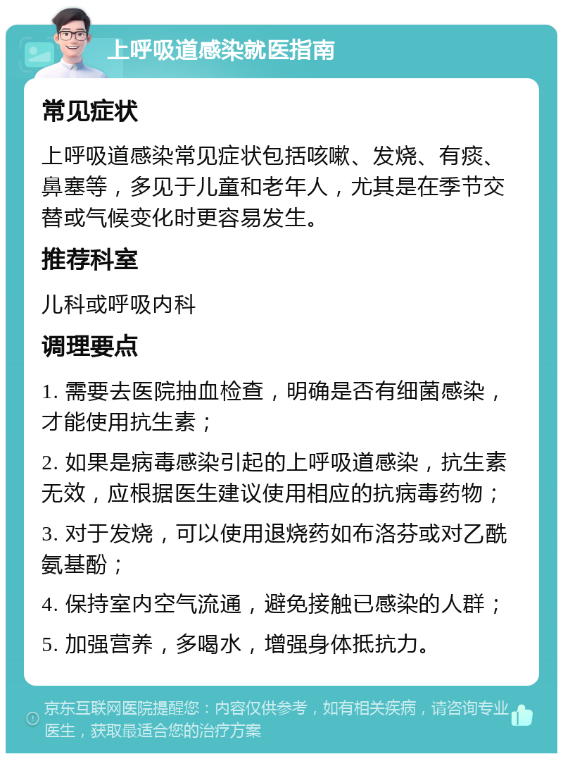 上呼吸道感染就医指南 常见症状 上呼吸道感染常见症状包括咳嗽、发烧、有痰、鼻塞等，多见于儿童和老年人，尤其是在季节交替或气候变化时更容易发生。 推荐科室 儿科或呼吸内科 调理要点 1. 需要去医院抽血检查，明确是否有细菌感染，才能使用抗生素； 2. 如果是病毒感染引起的上呼吸道感染，抗生素无效，应根据医生建议使用相应的抗病毒药物； 3. 对于发烧，可以使用退烧药如布洛芬或对乙酰氨基酚； 4. 保持室内空气流通，避免接触已感染的人群； 5. 加强营养，多喝水，增强身体抵抗力。