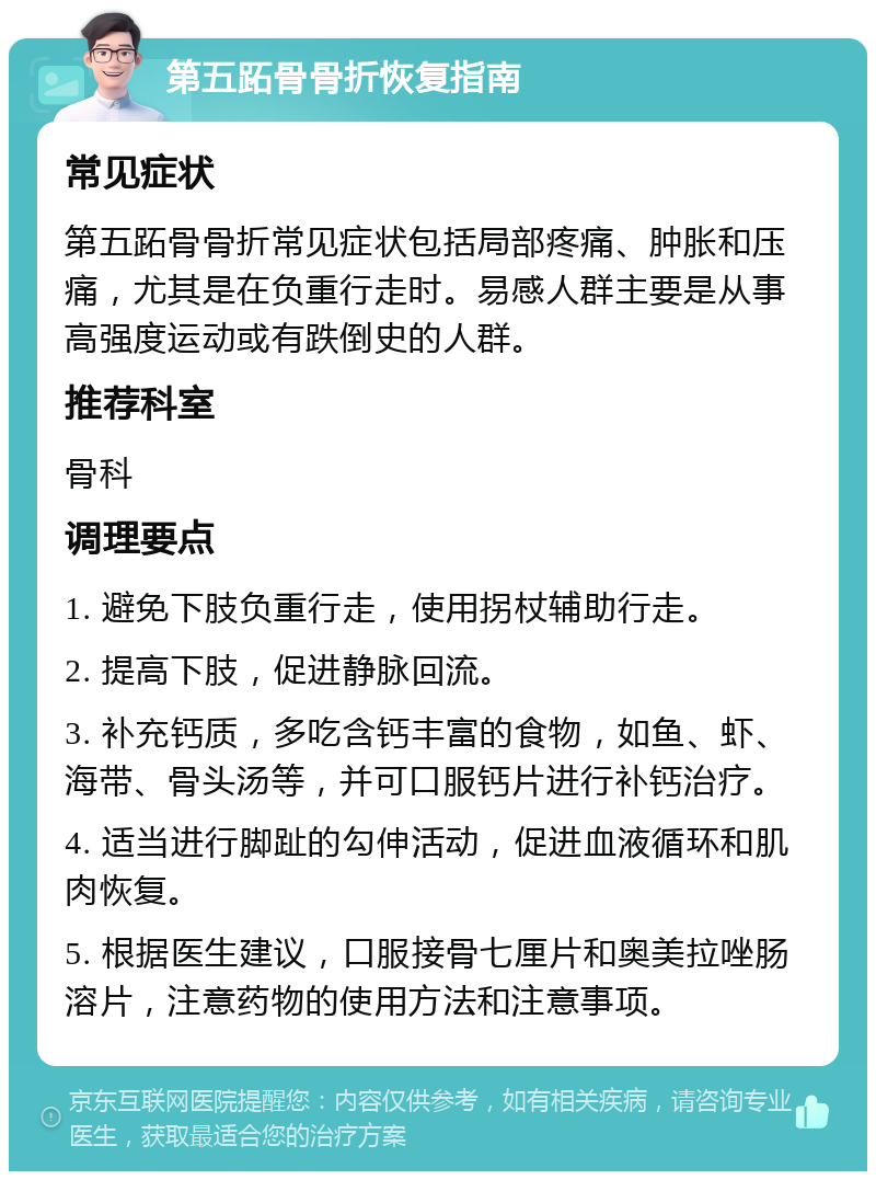 第五跖骨骨折恢复指南 常见症状 第五跖骨骨折常见症状包括局部疼痛、肿胀和压痛，尤其是在负重行走时。易感人群主要是从事高强度运动或有跌倒史的人群。 推荐科室 骨科 调理要点 1. 避免下肢负重行走，使用拐杖辅助行走。 2. 提高下肢，促进静脉回流。 3. 补充钙质，多吃含钙丰富的食物，如鱼、虾、海带、骨头汤等，并可口服钙片进行补钙治疗。 4. 适当进行脚趾的勾伸活动，促进血液循环和肌肉恢复。 5. 根据医生建议，口服接骨七厘片和奥美拉唑肠溶片，注意药物的使用方法和注意事项。