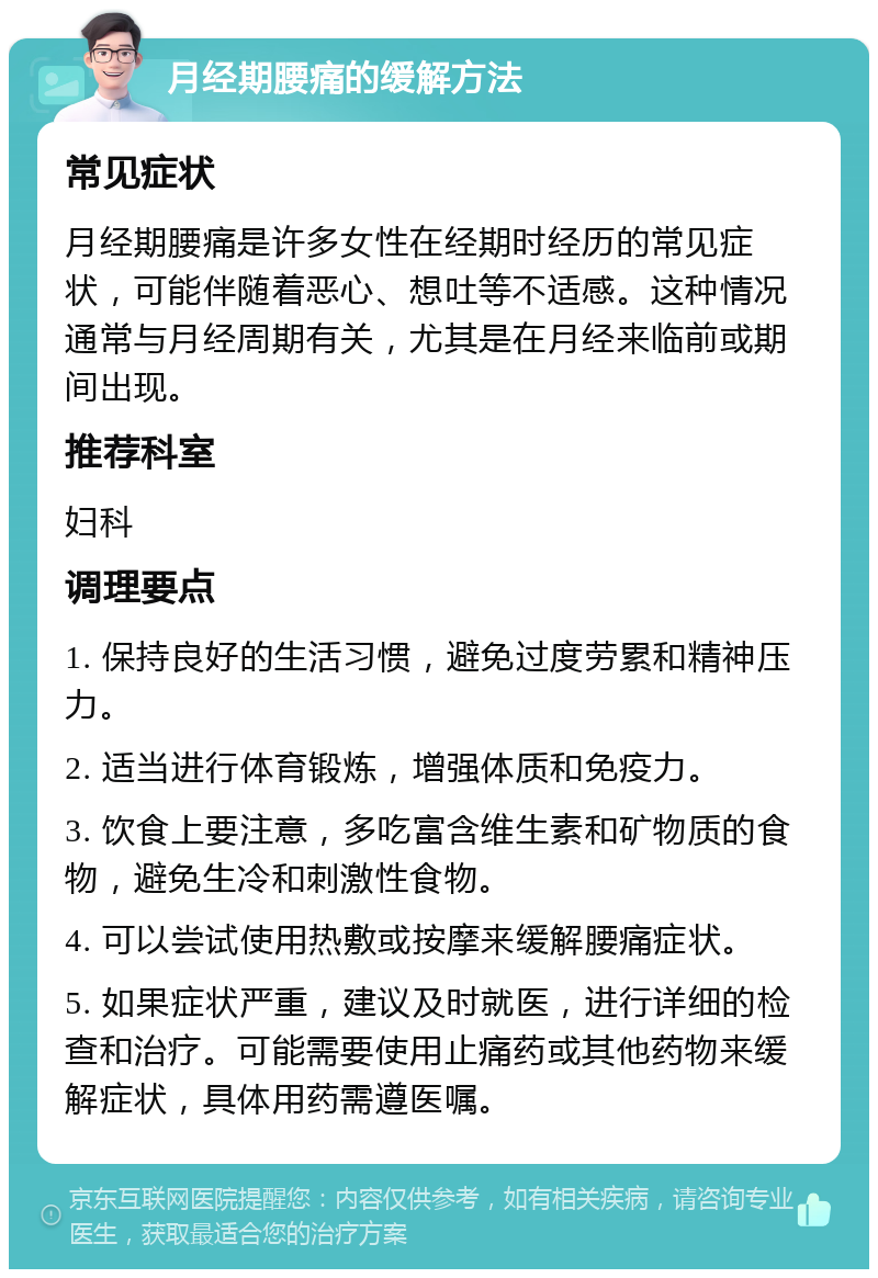 月经期腰痛的缓解方法 常见症状 月经期腰痛是许多女性在经期时经历的常见症状，可能伴随着恶心、想吐等不适感。这种情况通常与月经周期有关，尤其是在月经来临前或期间出现。 推荐科室 妇科 调理要点 1. 保持良好的生活习惯，避免过度劳累和精神压力。 2. 适当进行体育锻炼，增强体质和免疫力。 3. 饮食上要注意，多吃富含维生素和矿物质的食物，避免生冷和刺激性食物。 4. 可以尝试使用热敷或按摩来缓解腰痛症状。 5. 如果症状严重，建议及时就医，进行详细的检查和治疗。可能需要使用止痛药或其他药物来缓解症状，具体用药需遵医嘱。