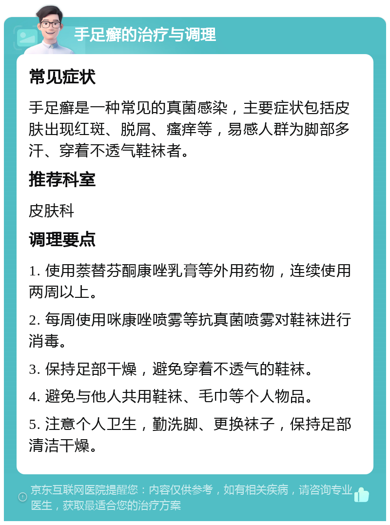 手足癣的治疗与调理 常见症状 手足癣是一种常见的真菌感染，主要症状包括皮肤出现红斑、脱屑、瘙痒等，易感人群为脚部多汗、穿着不透气鞋袜者。 推荐科室 皮肤科 调理要点 1. 使用萘替芬酮康唑乳膏等外用药物，连续使用两周以上。 2. 每周使用咪康唑喷雾等抗真菌喷雾对鞋袜进行消毒。 3. 保持足部干燥，避免穿着不透气的鞋袜。 4. 避免与他人共用鞋袜、毛巾等个人物品。 5. 注意个人卫生，勤洗脚、更换袜子，保持足部清洁干燥。