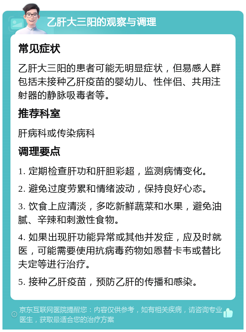 乙肝大三阳的观察与调理 常见症状 乙肝大三阳的患者可能无明显症状，但易感人群包括未接种乙肝疫苗的婴幼儿、性伴侣、共用注射器的静脉吸毒者等。 推荐科室 肝病科或传染病科 调理要点 1. 定期检查肝功和肝胆彩超，监测病情变化。 2. 避免过度劳累和情绪波动，保持良好心态。 3. 饮食上应清淡，多吃新鲜蔬菜和水果，避免油腻、辛辣和刺激性食物。 4. 如果出现肝功能异常或其他并发症，应及时就医，可能需要使用抗病毒药物如恩替卡韦或替比夫定等进行治疗。 5. 接种乙肝疫苗，预防乙肝的传播和感染。