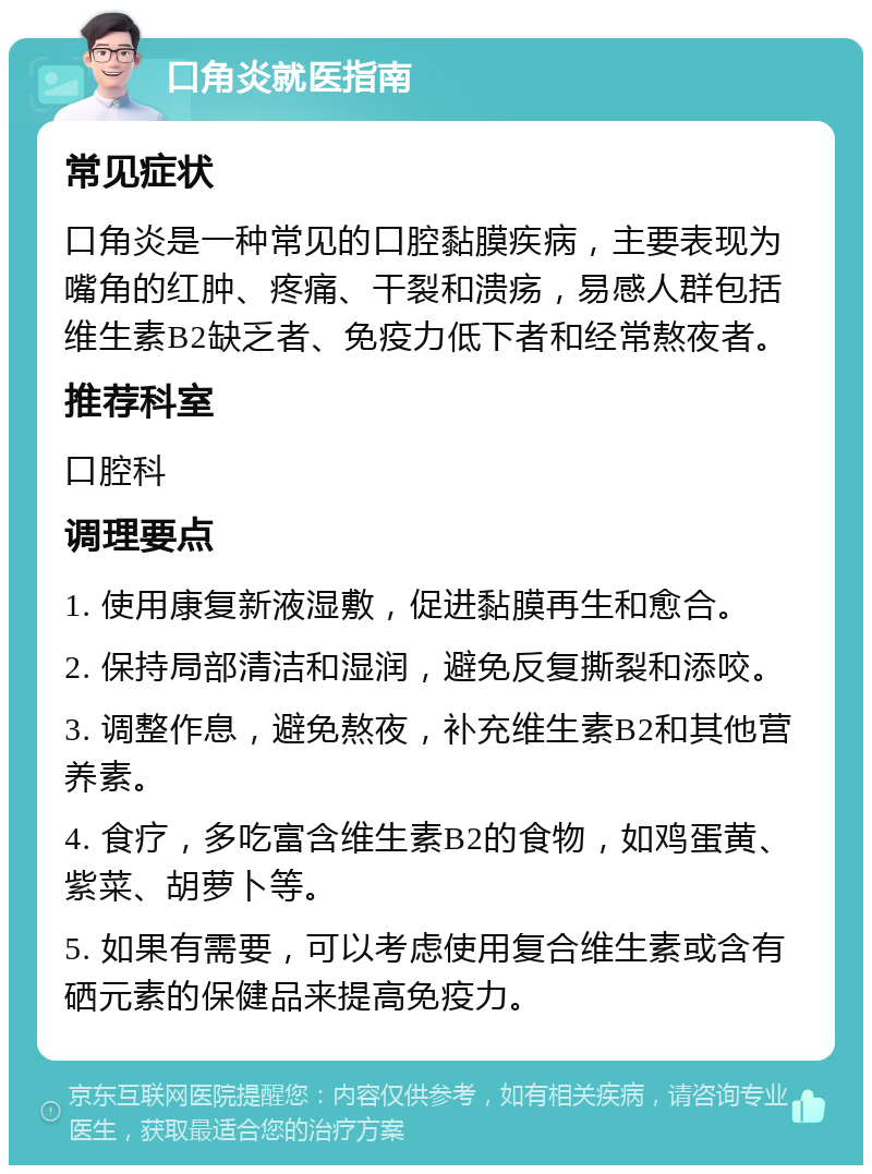 口角炎就医指南 常见症状 口角炎是一种常见的口腔黏膜疾病，主要表现为嘴角的红肿、疼痛、干裂和溃疡，易感人群包括维生素B2缺乏者、免疫力低下者和经常熬夜者。 推荐科室 口腔科 调理要点 1. 使用康复新液湿敷，促进黏膜再生和愈合。 2. 保持局部清洁和湿润，避免反复撕裂和添咬。 3. 调整作息，避免熬夜，补充维生素B2和其他营养素。 4. 食疗，多吃富含维生素B2的食物，如鸡蛋黄、紫菜、胡萝卜等。 5. 如果有需要，可以考虑使用复合维生素或含有硒元素的保健品来提高免疫力。