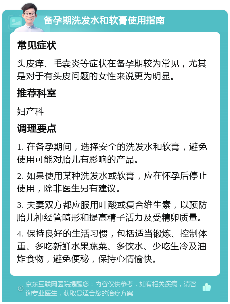 备孕期洗发水和软膏使用指南 常见症状 头皮痒、毛囊炎等症状在备孕期较为常见，尤其是对于有头皮问题的女性来说更为明显。 推荐科室 妇产科 调理要点 1. 在备孕期间，选择安全的洗发水和软膏，避免使用可能对胎儿有影响的产品。 2. 如果使用某种洗发水或软膏，应在怀孕后停止使用，除非医生另有建议。 3. 夫妻双方都应服用叶酸或复合维生素，以预防胎儿神经管畸形和提高精子活力及受精卵质量。 4. 保持良好的生活习惯，包括适当锻炼、控制体重、多吃新鲜水果蔬菜、多饮水、少吃生冷及油炸食物，避免便秘，保持心情愉快。