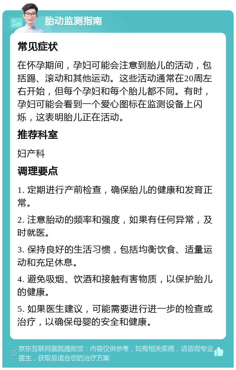 胎动监测指南 常见症状 在怀孕期间，孕妇可能会注意到胎儿的活动，包括踢、滚动和其他运动。这些活动通常在20周左右开始，但每个孕妇和每个胎儿都不同。有时，孕妇可能会看到一个爱心图标在监测设备上闪烁，这表明胎儿正在活动。 推荐科室 妇产科 调理要点 1. 定期进行产前检查，确保胎儿的健康和发育正常。 2. 注意胎动的频率和强度，如果有任何异常，及时就医。 3. 保持良好的生活习惯，包括均衡饮食、适量运动和充足休息。 4. 避免吸烟、饮酒和接触有害物质，以保护胎儿的健康。 5. 如果医生建议，可能需要进行进一步的检查或治疗，以确保母婴的安全和健康。