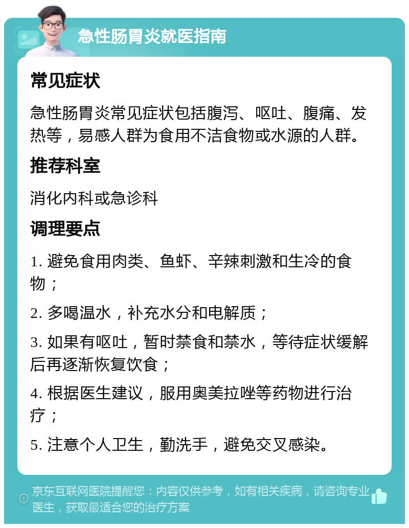 急性肠胃炎就医指南 常见症状 急性肠胃炎常见症状包括腹泻、呕吐、腹痛、发热等，易感人群为食用不洁食物或水源的人群。 推荐科室 消化内科或急诊科 调理要点 1. 避免食用肉类、鱼虾、辛辣刺激和生冷的食物； 2. 多喝温水，补充水分和电解质； 3. 如果有呕吐，暂时禁食和禁水，等待症状缓解后再逐渐恢复饮食； 4. 根据医生建议，服用奥美拉唑等药物进行治疗； 5. 注意个人卫生，勤洗手，避免交叉感染。