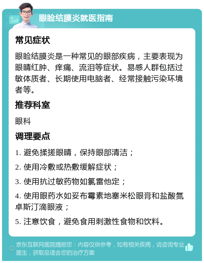 眼睑结膜炎就医指南 常见症状 眼睑结膜炎是一种常见的眼部疾病，主要表现为眼睛红肿、痒痛、流泪等症状。易感人群包括过敏体质者、长期使用电脑者、经常接触污染环境者等。 推荐科室 眼科 调理要点 1. 避免揉搓眼睛，保持眼部清洁； 2. 使用冷敷或热敷缓解症状； 3. 使用抗过敏药物如氯雷他定； 4. 使用眼药水如妥布霉素地塞米松眼膏和盐酸氮卓斯汀滴眼液； 5. 注意饮食，避免食用刺激性食物和饮料。