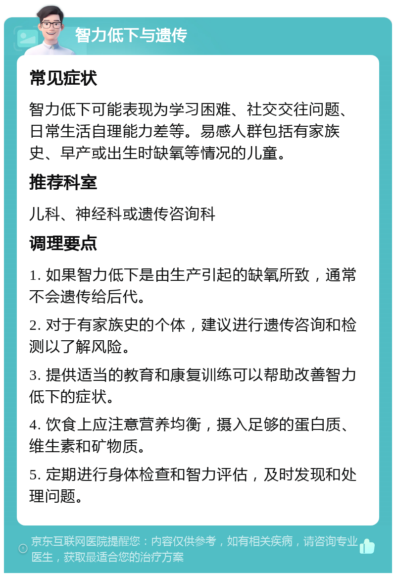 智力低下与遗传 常见症状 智力低下可能表现为学习困难、社交交往问题、日常生活自理能力差等。易感人群包括有家族史、早产或出生时缺氧等情况的儿童。 推荐科室 儿科、神经科或遗传咨询科 调理要点 1. 如果智力低下是由生产引起的缺氧所致，通常不会遗传给后代。 2. 对于有家族史的个体，建议进行遗传咨询和检测以了解风险。 3. 提供适当的教育和康复训练可以帮助改善智力低下的症状。 4. 饮食上应注意营养均衡，摄入足够的蛋白质、维生素和矿物质。 5. 定期进行身体检查和智力评估，及时发现和处理问题。