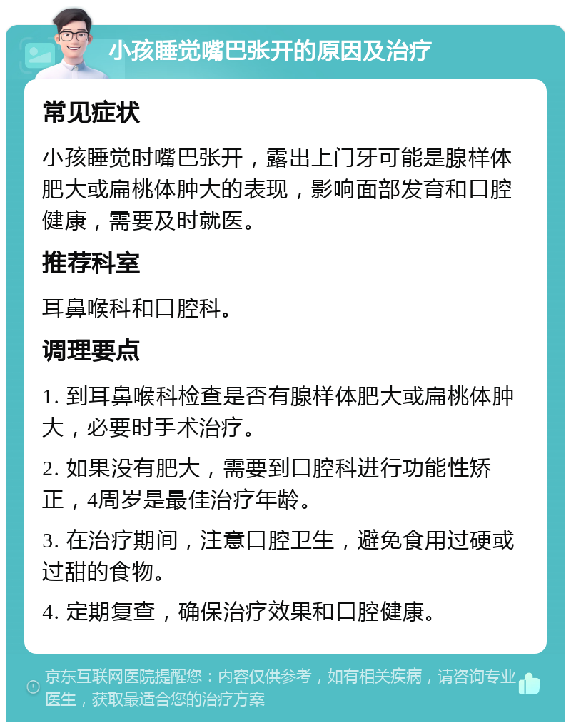 小孩睡觉嘴巴张开的原因及治疗 常见症状 小孩睡觉时嘴巴张开，露出上门牙可能是腺样体肥大或扁桃体肿大的表现，影响面部发育和口腔健康，需要及时就医。 推荐科室 耳鼻喉科和口腔科。 调理要点 1. 到耳鼻喉科检查是否有腺样体肥大或扁桃体肿大，必要时手术治疗。 2. 如果没有肥大，需要到口腔科进行功能性矫正，4周岁是最佳治疗年龄。 3. 在治疗期间，注意口腔卫生，避免食用过硬或过甜的食物。 4. 定期复查，确保治疗效果和口腔健康。