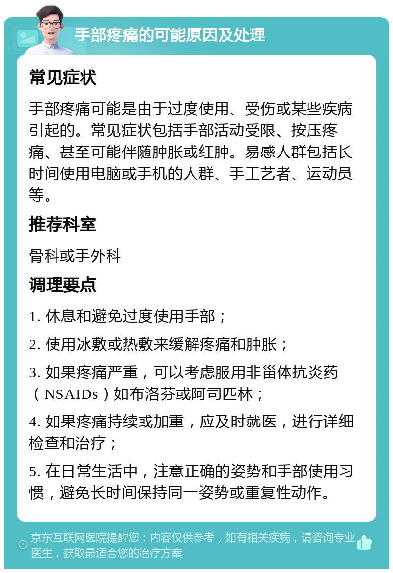 手部疼痛的可能原因及处理 常见症状 手部疼痛可能是由于过度使用、受伤或某些疾病引起的。常见症状包括手部活动受限、按压疼痛、甚至可能伴随肿胀或红肿。易感人群包括长时间使用电脑或手机的人群、手工艺者、运动员等。 推荐科室 骨科或手外科 调理要点 1. 休息和避免过度使用手部； 2. 使用冰敷或热敷来缓解疼痛和肿胀； 3. 如果疼痛严重，可以考虑服用非甾体抗炎药（NSAIDs）如布洛芬或阿司匹林； 4. 如果疼痛持续或加重，应及时就医，进行详细检查和治疗； 5. 在日常生活中，注意正确的姿势和手部使用习惯，避免长时间保持同一姿势或重复性动作。