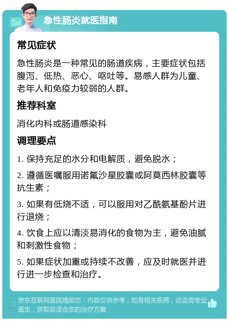 急性肠炎就医指南 常见症状 急性肠炎是一种常见的肠道疾病，主要症状包括腹泻、低热、恶心、呕吐等。易感人群为儿童、老年人和免疫力较弱的人群。 推荐科室 消化内科或肠道感染科 调理要点 1. 保持充足的水分和电解质，避免脱水； 2. 遵循医嘱服用诺氟沙星胶囊或阿莫西林胶囊等抗生素； 3. 如果有低烧不适，可以服用对乙酰氨基酚片进行退烧； 4. 饮食上应以清淡易消化的食物为主，避免油腻和刺激性食物； 5. 如果症状加重或持续不改善，应及时就医并进行进一步检查和治疗。