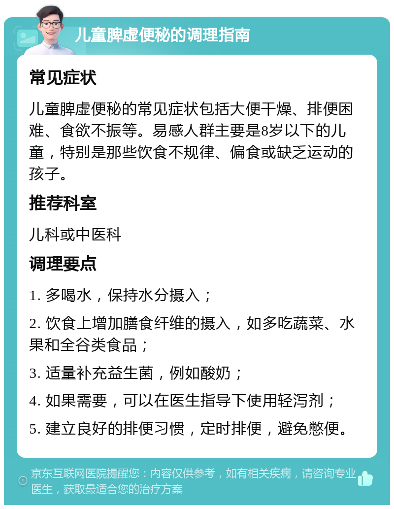 儿童脾虚便秘的调理指南 常见症状 儿童脾虚便秘的常见症状包括大便干燥、排便困难、食欲不振等。易感人群主要是8岁以下的儿童，特别是那些饮食不规律、偏食或缺乏运动的孩子。 推荐科室 儿科或中医科 调理要点 1. 多喝水，保持水分摄入； 2. 饮食上增加膳食纤维的摄入，如多吃蔬菜、水果和全谷类食品； 3. 适量补充益生菌，例如酸奶； 4. 如果需要，可以在医生指导下使用轻泻剂； 5. 建立良好的排便习惯，定时排便，避免憋便。