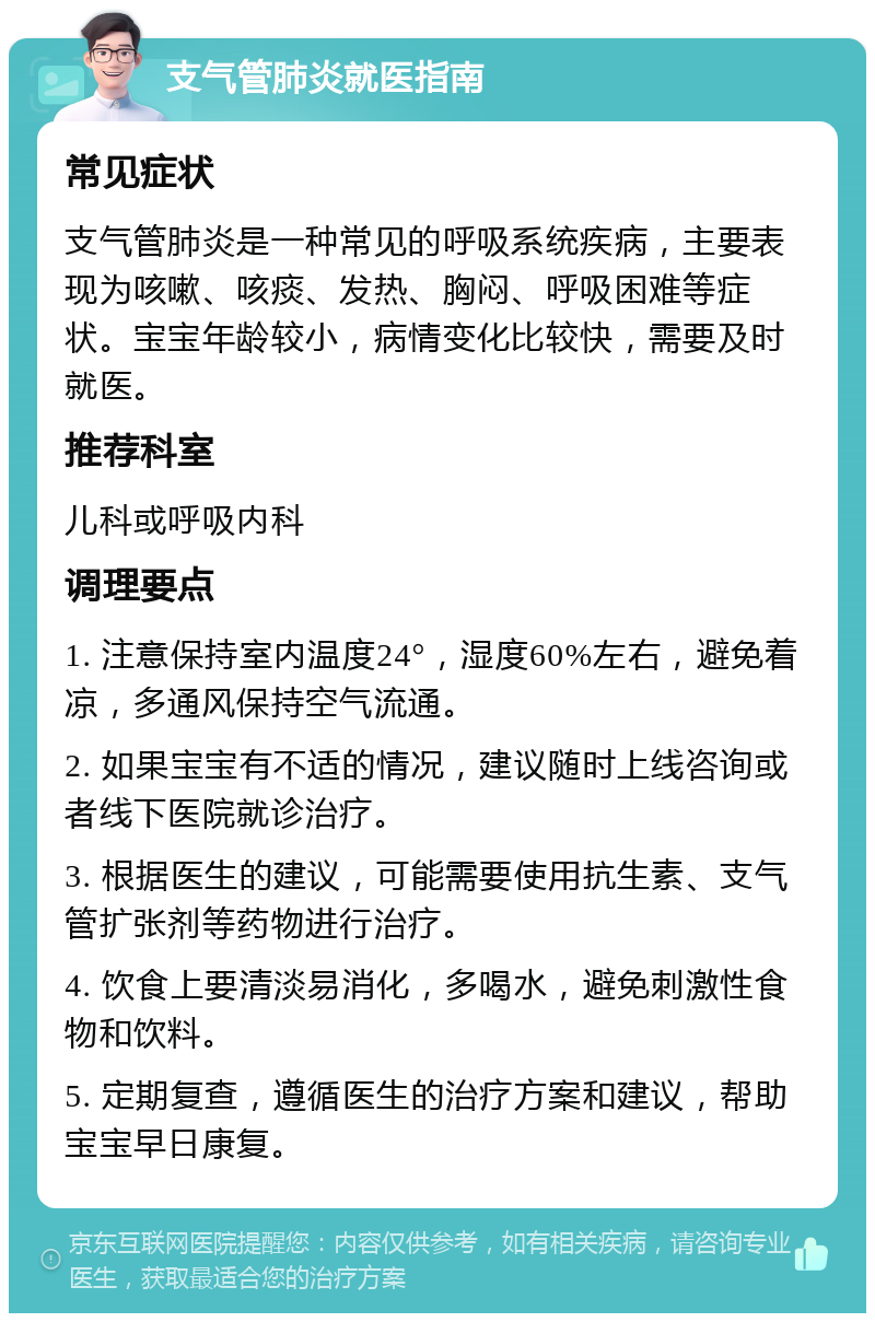 支气管肺炎就医指南 常见症状 支气管肺炎是一种常见的呼吸系统疾病，主要表现为咳嗽、咳痰、发热、胸闷、呼吸困难等症状。宝宝年龄较小，病情变化比较快，需要及时就医。 推荐科室 儿科或呼吸内科 调理要点 1. 注意保持室内温度24°，湿度60%左右，避免着凉，多通风保持空气流通。 2. 如果宝宝有不适的情况，建议随时上线咨询或者线下医院就诊治疗。 3. 根据医生的建议，可能需要使用抗生素、支气管扩张剂等药物进行治疗。 4. 饮食上要清淡易消化，多喝水，避免刺激性食物和饮料。 5. 定期复查，遵循医生的治疗方案和建议，帮助宝宝早日康复。