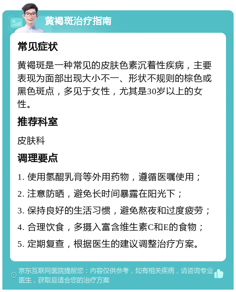 黄褐斑治疗指南 常见症状 黄褐斑是一种常见的皮肤色素沉着性疾病，主要表现为面部出现大小不一、形状不规则的棕色或黑色斑点，多见于女性，尤其是30岁以上的女性。 推荐科室 皮肤科 调理要点 1. 使用氢醌乳膏等外用药物，遵循医嘱使用； 2. 注意防晒，避免长时间暴露在阳光下； 3. 保持良好的生活习惯，避免熬夜和过度疲劳； 4. 合理饮食，多摄入富含维生素C和E的食物； 5. 定期复查，根据医生的建议调整治疗方案。