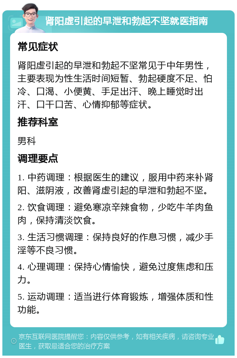 肾阳虚引起的早泄和勃起不坚就医指南 常见症状 肾阳虚引起的早泄和勃起不坚常见于中年男性，主要表现为性生活时间短暂、勃起硬度不足、怕冷、口渴、小便黄、手足出汗、晚上睡觉时出汗、口干口苦、心情抑郁等症状。 推荐科室 男科 调理要点 1. 中药调理：根据医生的建议，服用中药来补肾阳、滋阴液，改善肾虚引起的早泄和勃起不坚。 2. 饮食调理：避免寒凉辛辣食物，少吃牛羊肉鱼肉，保持清淡饮食。 3. 生活习惯调理：保持良好的作息习惯，减少手淫等不良习惯。 4. 心理调理：保持心情愉快，避免过度焦虑和压力。 5. 运动调理：适当进行体育锻炼，增强体质和性功能。