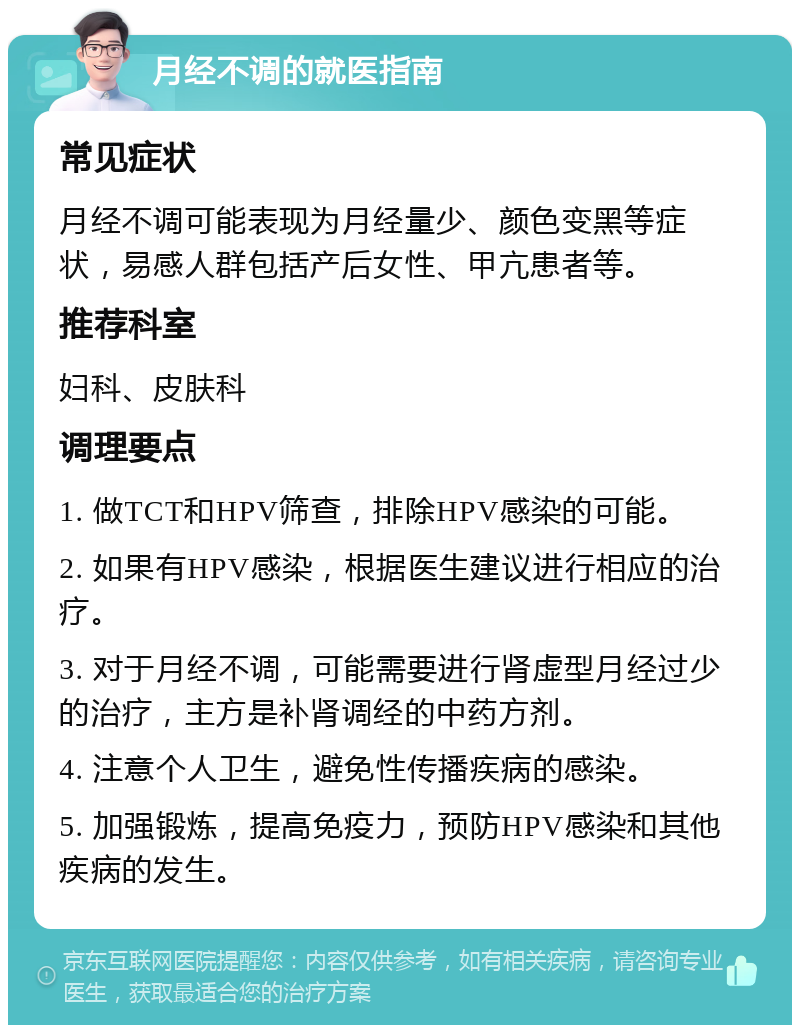 月经不调的就医指南 常见症状 月经不调可能表现为月经量少、颜色变黑等症状，易感人群包括产后女性、甲亢患者等。 推荐科室 妇科、皮肤科 调理要点 1. 做TCT和HPV筛查，排除HPV感染的可能。 2. 如果有HPV感染，根据医生建议进行相应的治疗。 3. 对于月经不调，可能需要进行肾虚型月经过少的治疗，主方是补肾调经的中药方剂。 4. 注意个人卫生，避免性传播疾病的感染。 5. 加强锻炼，提高免疫力，预防HPV感染和其他疾病的发生。