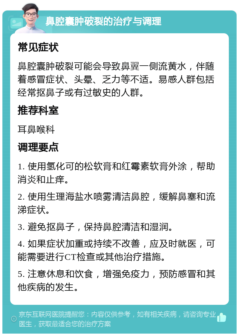 鼻腔囊肿破裂的治疗与调理 常见症状 鼻腔囊肿破裂可能会导致鼻翼一侧流黄水，伴随着感冒症状、头晕、乏力等不适。易感人群包括经常抠鼻子或有过敏史的人群。 推荐科室 耳鼻喉科 调理要点 1. 使用氢化可的松软膏和红霉素软膏外涂，帮助消炎和止痒。 2. 使用生理海盐水喷雾清洁鼻腔，缓解鼻塞和流涕症状。 3. 避免抠鼻子，保持鼻腔清洁和湿润。 4. 如果症状加重或持续不改善，应及时就医，可能需要进行CT检查或其他治疗措施。 5. 注意休息和饮食，增强免疫力，预防感冒和其他疾病的发生。