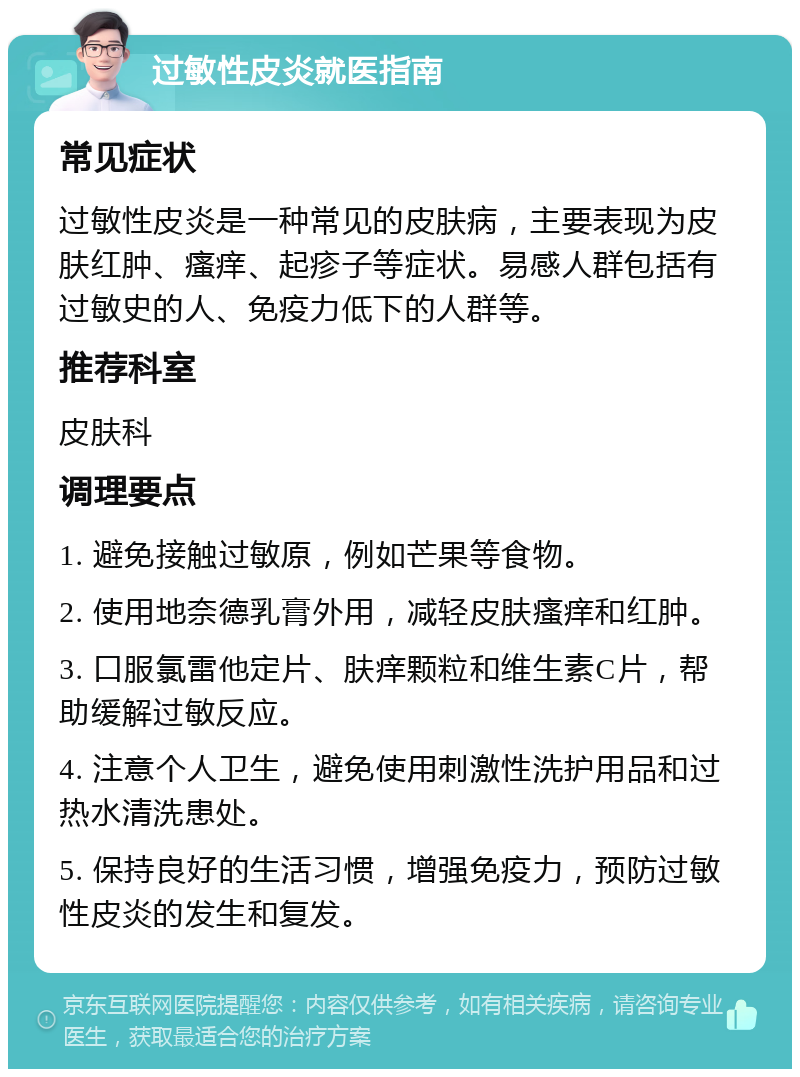 过敏性皮炎就医指南 常见症状 过敏性皮炎是一种常见的皮肤病，主要表现为皮肤红肿、瘙痒、起疹子等症状。易感人群包括有过敏史的人、免疫力低下的人群等。 推荐科室 皮肤科 调理要点 1. 避免接触过敏原，例如芒果等食物。 2. 使用地奈德乳膏外用，减轻皮肤瘙痒和红肿。 3. 口服氯雷他定片、肤痒颗粒和维生素C片，帮助缓解过敏反应。 4. 注意个人卫生，避免使用刺激性洗护用品和过热水清洗患处。 5. 保持良好的生活习惯，增强免疫力，预防过敏性皮炎的发生和复发。