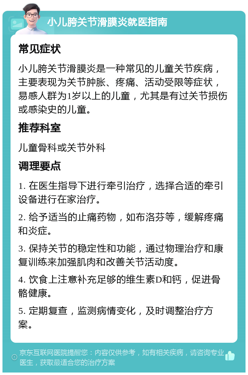 小儿胯关节滑膜炎就医指南 常见症状 小儿胯关节滑膜炎是一种常见的儿童关节疾病，主要表现为关节肿胀、疼痛、活动受限等症状，易感人群为1岁以上的儿童，尤其是有过关节损伤或感染史的儿童。 推荐科室 儿童骨科或关节外科 调理要点 1. 在医生指导下进行牵引治疗，选择合适的牵引设备进行在家治疗。 2. 给予适当的止痛药物，如布洛芬等，缓解疼痛和炎症。 3. 保持关节的稳定性和功能，通过物理治疗和康复训练来加强肌肉和改善关节活动度。 4. 饮食上注意补充足够的维生素D和钙，促进骨骼健康。 5. 定期复查，监测病情变化，及时调整治疗方案。