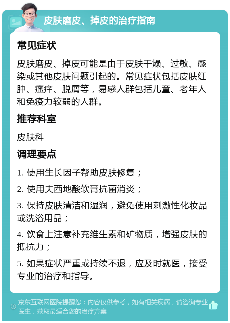 皮肤磨皮、掉皮的治疗指南 常见症状 皮肤磨皮、掉皮可能是由于皮肤干燥、过敏、感染或其他皮肤问题引起的。常见症状包括皮肤红肿、瘙痒、脱屑等，易感人群包括儿童、老年人和免疫力较弱的人群。 推荐科室 皮肤科 调理要点 1. 使用生长因子帮助皮肤修复； 2. 使用夫西地酸软膏抗菌消炎； 3. 保持皮肤清洁和湿润，避免使用刺激性化妆品或洗浴用品； 4. 饮食上注意补充维生素和矿物质，增强皮肤的抵抗力； 5. 如果症状严重或持续不退，应及时就医，接受专业的治疗和指导。