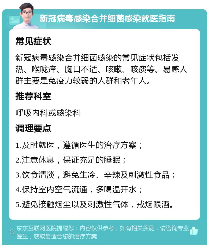 新冠病毒感染合并细菌感染就医指南 常见症状 新冠病毒感染合并细菌感染的常见症状包括发热、喉咙痒、胸口不适、咳嗽、咳痰等。易感人群主要是免疫力较弱的人群和老年人。 推荐科室 呼吸内科或感染科 调理要点 1.及时就医，遵循医生的治疗方案； 2.注意休息，保证充足的睡眠； 3.饮食清淡，避免生冷、辛辣及刺激性食品； 4.保持室内空气流通，多喝温开水； 5.避免接触烟尘以及刺激性气体，戒烟限酒。