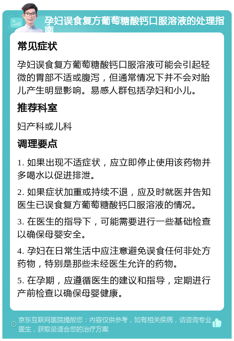 孕妇误食复方葡萄糖酸钙口服溶液的处理指南 常见症状 孕妇误食复方葡萄糖酸钙口服溶液可能会引起轻微的胃部不适或腹泻，但通常情况下并不会对胎儿产生明显影响。易感人群包括孕妇和小儿。 推荐科室 妇产科或儿科 调理要点 1. 如果出现不适症状，应立即停止使用该药物并多喝水以促进排泄。 2. 如果症状加重或持续不退，应及时就医并告知医生已误食复方葡萄糖酸钙口服溶液的情况。 3. 在医生的指导下，可能需要进行一些基础检查以确保母婴安全。 4. 孕妇在日常生活中应注意避免误食任何非处方药物，特别是那些未经医生允许的药物。 5. 在孕期，应遵循医生的建议和指导，定期进行产前检查以确保母婴健康。