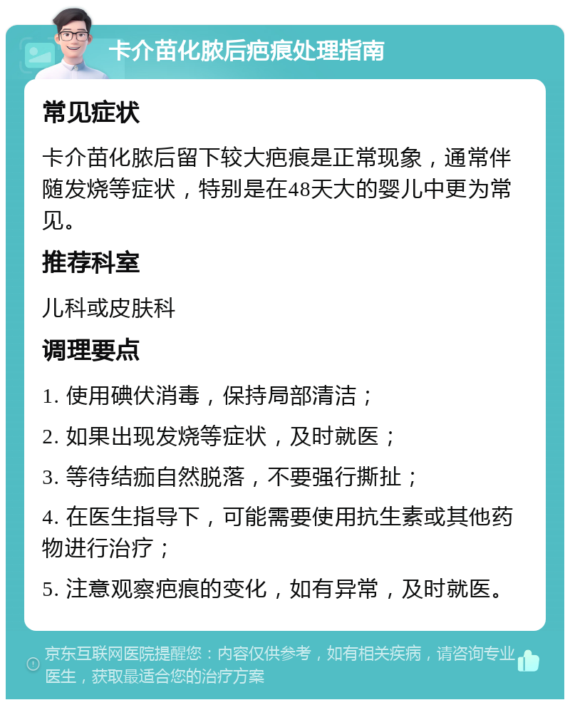 卡介苗化脓后疤痕处理指南 常见症状 卡介苗化脓后留下较大疤痕是正常现象，通常伴随发烧等症状，特别是在48天大的婴儿中更为常见。 推荐科室 儿科或皮肤科 调理要点 1. 使用碘伏消毒，保持局部清洁； 2. 如果出现发烧等症状，及时就医； 3. 等待结痂自然脱落，不要强行撕扯； 4. 在医生指导下，可能需要使用抗生素或其他药物进行治疗； 5. 注意观察疤痕的变化，如有异常，及时就医。