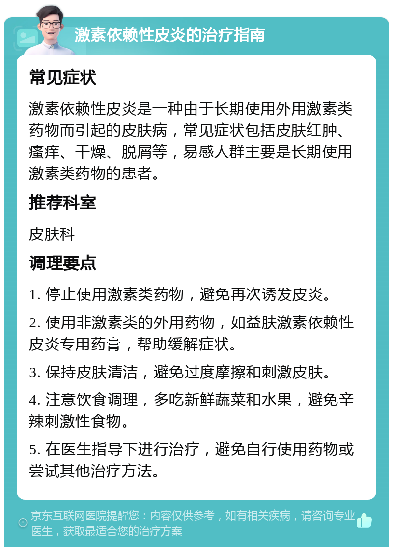 激素依赖性皮炎的治疗指南 常见症状 激素依赖性皮炎是一种由于长期使用外用激素类药物而引起的皮肤病，常见症状包括皮肤红肿、瘙痒、干燥、脱屑等，易感人群主要是长期使用激素类药物的患者。 推荐科室 皮肤科 调理要点 1. 停止使用激素类药物，避免再次诱发皮炎。 2. 使用非激素类的外用药物，如益肤激素依赖性皮炎专用药膏，帮助缓解症状。 3. 保持皮肤清洁，避免过度摩擦和刺激皮肤。 4. 注意饮食调理，多吃新鲜蔬菜和水果，避免辛辣刺激性食物。 5. 在医生指导下进行治疗，避免自行使用药物或尝试其他治疗方法。