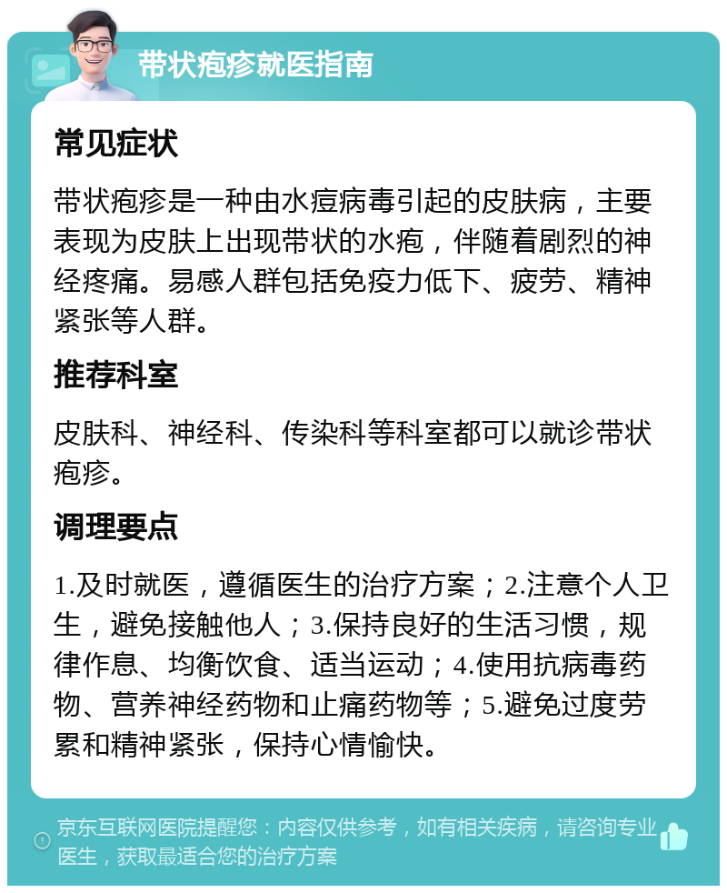 带状疱疹就医指南 常见症状 带状疱疹是一种由水痘病毒引起的皮肤病，主要表现为皮肤上出现带状的水疱，伴随着剧烈的神经疼痛。易感人群包括免疫力低下、疲劳、精神紧张等人群。 推荐科室 皮肤科、神经科、传染科等科室都可以就诊带状疱疹。 调理要点 1.及时就医，遵循医生的治疗方案；2.注意个人卫生，避免接触他人；3.保持良好的生活习惯，规律作息、均衡饮食、适当运动；4.使用抗病毒药物、营养神经药物和止痛药物等；5.避免过度劳累和精神紧张，保持心情愉快。