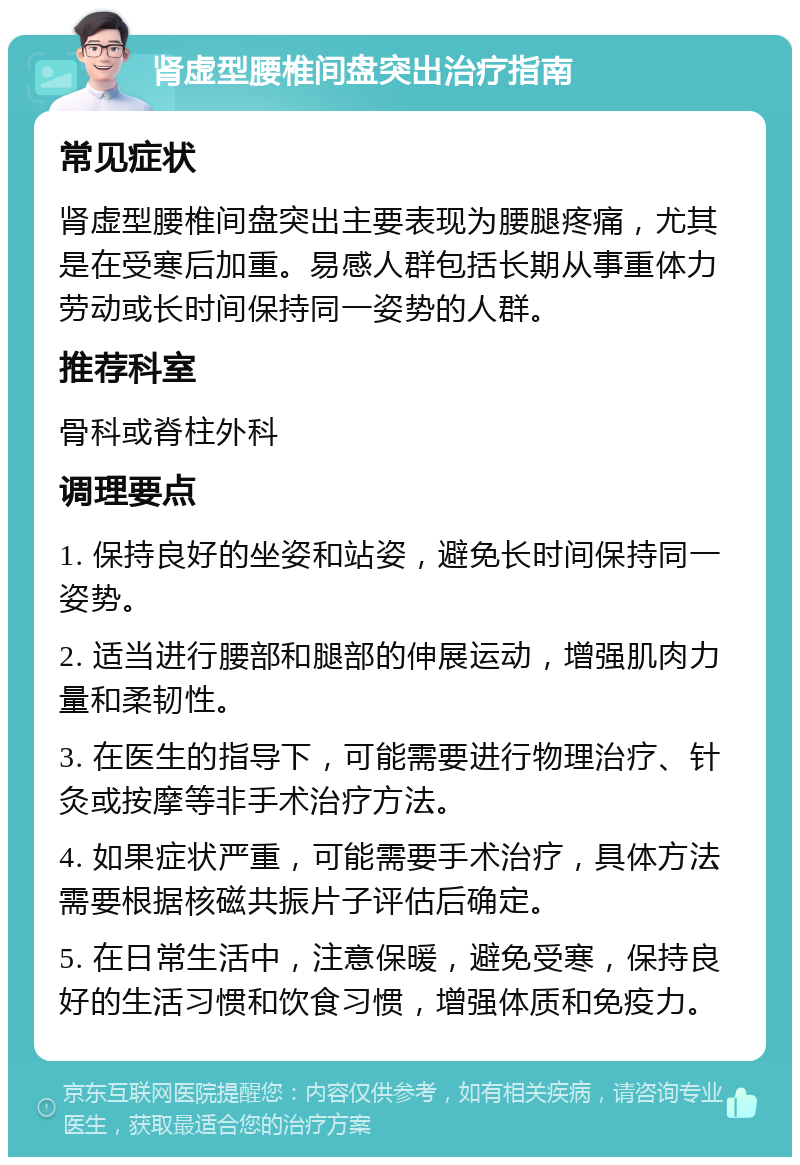 肾虚型腰椎间盘突出治疗指南 常见症状 肾虚型腰椎间盘突出主要表现为腰腿疼痛，尤其是在受寒后加重。易感人群包括长期从事重体力劳动或长时间保持同一姿势的人群。 推荐科室 骨科或脊柱外科 调理要点 1. 保持良好的坐姿和站姿，避免长时间保持同一姿势。 2. 适当进行腰部和腿部的伸展运动，增强肌肉力量和柔韧性。 3. 在医生的指导下，可能需要进行物理治疗、针灸或按摩等非手术治疗方法。 4. 如果症状严重，可能需要手术治疗，具体方法需要根据核磁共振片子评估后确定。 5. 在日常生活中，注意保暖，避免受寒，保持良好的生活习惯和饮食习惯，增强体质和免疫力。