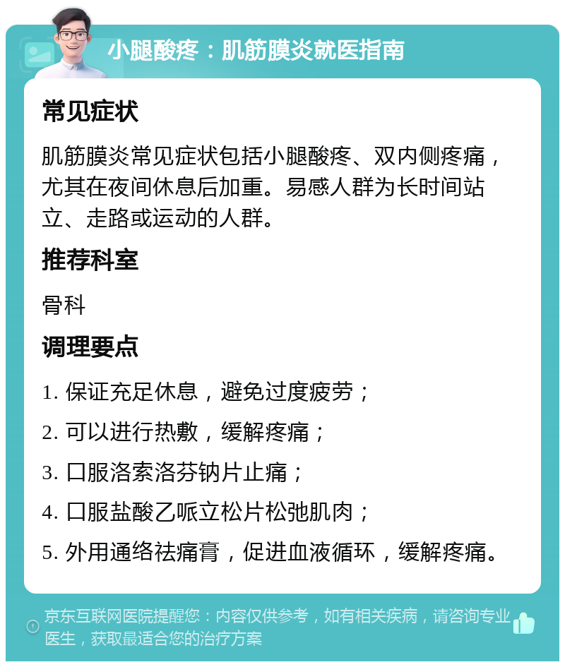 小腿酸疼：肌筋膜炎就医指南 常见症状 肌筋膜炎常见症状包括小腿酸疼、双内侧疼痛，尤其在夜间休息后加重。易感人群为长时间站立、走路或运动的人群。 推荐科室 骨科 调理要点 1. 保证充足休息，避免过度疲劳； 2. 可以进行热敷，缓解疼痛； 3. 口服洛索洛芬钠片止痛； 4. 口服盐酸乙哌立松片松弛肌肉； 5. 外用通络祛痛膏，促进血液循环，缓解疼痛。