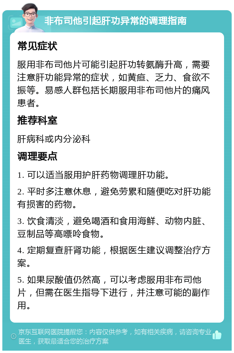 非布司他引起肝功异常的调理指南 常见症状 服用非布司他片可能引起肝功转氨酶升高，需要注意肝功能异常的症状，如黄疸、乏力、食欲不振等。易感人群包括长期服用非布司他片的痛风患者。 推荐科室 肝病科或内分泌科 调理要点 1. 可以适当服用护肝药物调理肝功能。 2. 平时多注意休息，避免劳累和随便吃对肝功能有损害的药物。 3. 饮食清淡，避免喝酒和食用海鲜、动物内脏、豆制品等高嘌呤食物。 4. 定期复查肝肾功能，根据医生建议调整治疗方案。 5. 如果尿酸值仍然高，可以考虑服用非布司他片，但需在医生指导下进行，并注意可能的副作用。