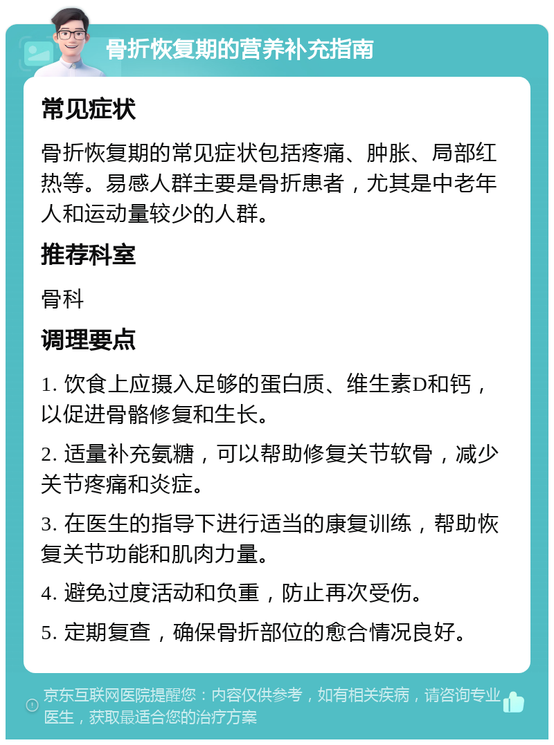 骨折恢复期的营养补充指南 常见症状 骨折恢复期的常见症状包括疼痛、肿胀、局部红热等。易感人群主要是骨折患者，尤其是中老年人和运动量较少的人群。 推荐科室 骨科 调理要点 1. 饮食上应摄入足够的蛋白质、维生素D和钙，以促进骨骼修复和生长。 2. 适量补充氨糖，可以帮助修复关节软骨，减少关节疼痛和炎症。 3. 在医生的指导下进行适当的康复训练，帮助恢复关节功能和肌肉力量。 4. 避免过度活动和负重，防止再次受伤。 5. 定期复查，确保骨折部位的愈合情况良好。