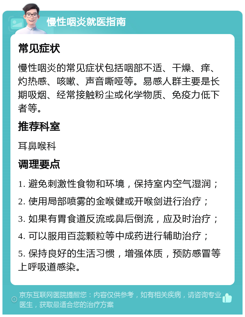 慢性咽炎就医指南 常见症状 慢性咽炎的常见症状包括咽部不适、干燥、痒、灼热感、咳嗽、声音嘶哑等。易感人群主要是长期吸烟、经常接触粉尘或化学物质、免疫力低下者等。 推荐科室 耳鼻喉科 调理要点 1. 避免刺激性食物和环境，保持室内空气湿润； 2. 使用局部喷雾的金喉健或开喉剑进行治疗； 3. 如果有胃食道反流或鼻后倒流，应及时治疗； 4. 可以服用百蕊颗粒等中成药进行辅助治疗； 5. 保持良好的生活习惯，增强体质，预防感冒等上呼吸道感染。