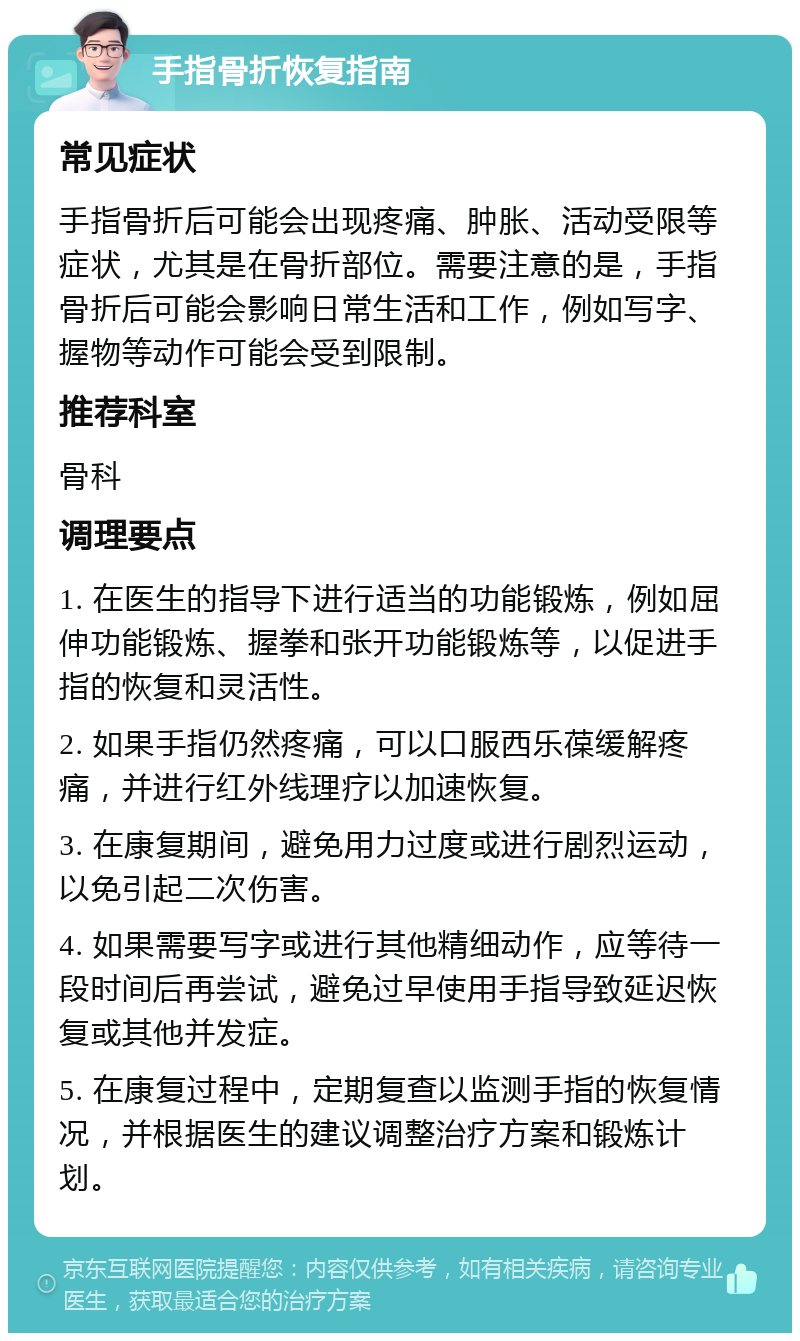 手指骨折恢复指南 常见症状 手指骨折后可能会出现疼痛、肿胀、活动受限等症状，尤其是在骨折部位。需要注意的是，手指骨折后可能会影响日常生活和工作，例如写字、握物等动作可能会受到限制。 推荐科室 骨科 调理要点 1. 在医生的指导下进行适当的功能锻炼，例如屈伸功能锻炼、握拳和张开功能锻炼等，以促进手指的恢复和灵活性。 2. 如果手指仍然疼痛，可以口服西乐葆缓解疼痛，并进行红外线理疗以加速恢复。 3. 在康复期间，避免用力过度或进行剧烈运动，以免引起二次伤害。 4. 如果需要写字或进行其他精细动作，应等待一段时间后再尝试，避免过早使用手指导致延迟恢复或其他并发症。 5. 在康复过程中，定期复查以监测手指的恢复情况，并根据医生的建议调整治疗方案和锻炼计划。