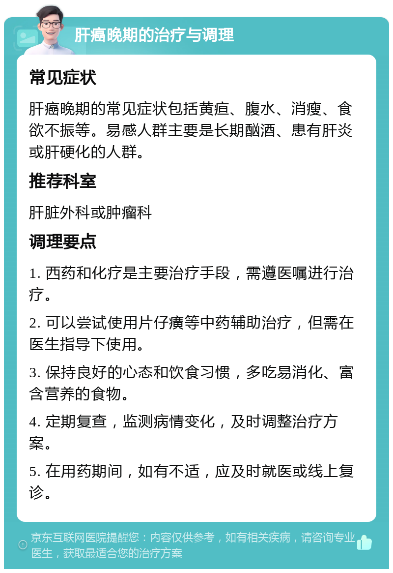 肝癌晚期的治疗与调理 常见症状 肝癌晚期的常见症状包括黄疸、腹水、消瘦、食欲不振等。易感人群主要是长期酗酒、患有肝炎或肝硬化的人群。 推荐科室 肝脏外科或肿瘤科 调理要点 1. 西药和化疗是主要治疗手段，需遵医嘱进行治疗。 2. 可以尝试使用片仔癀等中药辅助治疗，但需在医生指导下使用。 3. 保持良好的心态和饮食习惯，多吃易消化、富含营养的食物。 4. 定期复查，监测病情变化，及时调整治疗方案。 5. 在用药期间，如有不适，应及时就医或线上复诊。