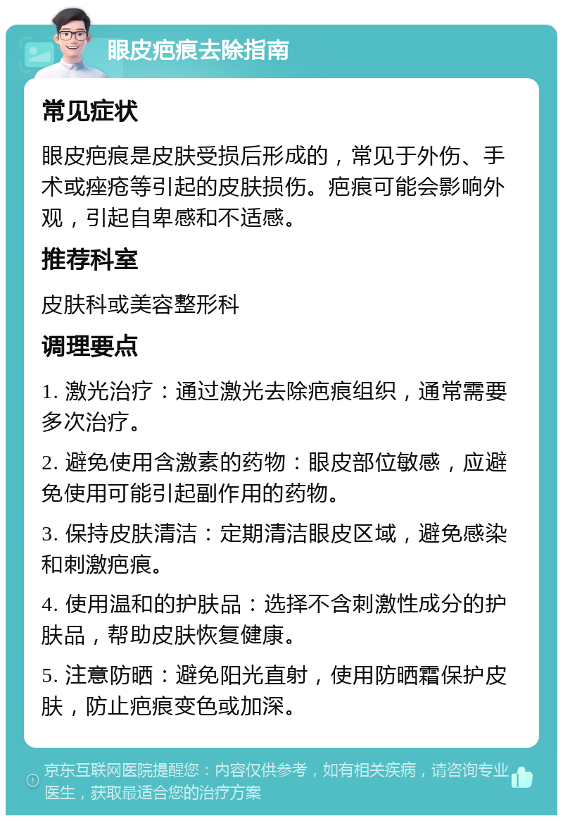 眼皮疤痕去除指南 常见症状 眼皮疤痕是皮肤受损后形成的，常见于外伤、手术或痤疮等引起的皮肤损伤。疤痕可能会影响外观，引起自卑感和不适感。 推荐科室 皮肤科或美容整形科 调理要点 1. 激光治疗：通过激光去除疤痕组织，通常需要多次治疗。 2. 避免使用含激素的药物：眼皮部位敏感，应避免使用可能引起副作用的药物。 3. 保持皮肤清洁：定期清洁眼皮区域，避免感染和刺激疤痕。 4. 使用温和的护肤品：选择不含刺激性成分的护肤品，帮助皮肤恢复健康。 5. 注意防晒：避免阳光直射，使用防晒霜保护皮肤，防止疤痕变色或加深。