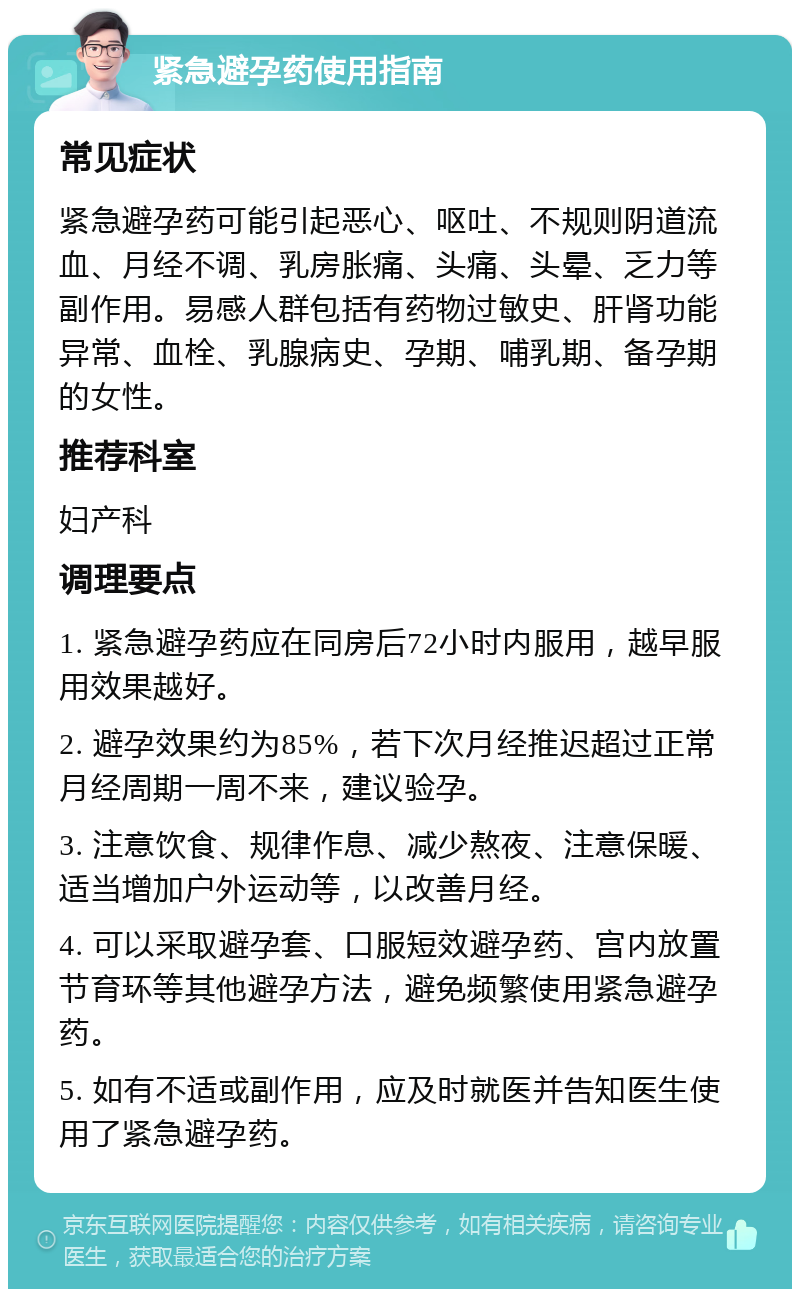 紧急避孕药使用指南 常见症状 紧急避孕药可能引起恶心、呕吐、不规则阴道流血、月经不调、乳房胀痛、头痛、头晕、乏力等副作用。易感人群包括有药物过敏史、肝肾功能异常、血栓、乳腺病史、孕期、哺乳期、备孕期的女性。 推荐科室 妇产科 调理要点 1. 紧急避孕药应在同房后72小时内服用，越早服用效果越好。 2. 避孕效果约为85%，若下次月经推迟超过正常月经周期一周不来，建议验孕。 3. 注意饮食、规律作息、减少熬夜、注意保暖、适当增加户外运动等，以改善月经。 4. 可以采取避孕套、口服短效避孕药、宫内放置节育环等其他避孕方法，避免频繁使用紧急避孕药。 5. 如有不适或副作用，应及时就医并告知医生使用了紧急避孕药。