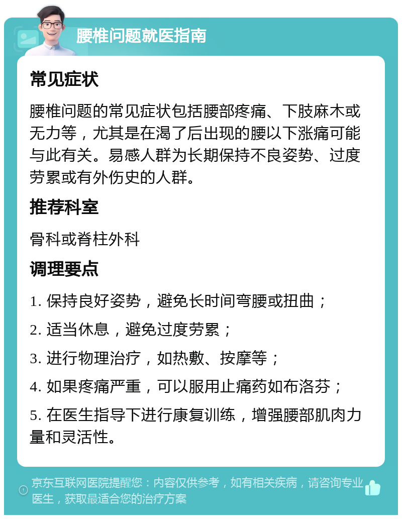 腰椎问题就医指南 常见症状 腰椎问题的常见症状包括腰部疼痛、下肢麻木或无力等，尤其是在渴了后出现的腰以下涨痛可能与此有关。易感人群为长期保持不良姿势、过度劳累或有外伤史的人群。 推荐科室 骨科或脊柱外科 调理要点 1. 保持良好姿势，避免长时间弯腰或扭曲； 2. 适当休息，避免过度劳累； 3. 进行物理治疗，如热敷、按摩等； 4. 如果疼痛严重，可以服用止痛药如布洛芬； 5. 在医生指导下进行康复训练，增强腰部肌肉力量和灵活性。