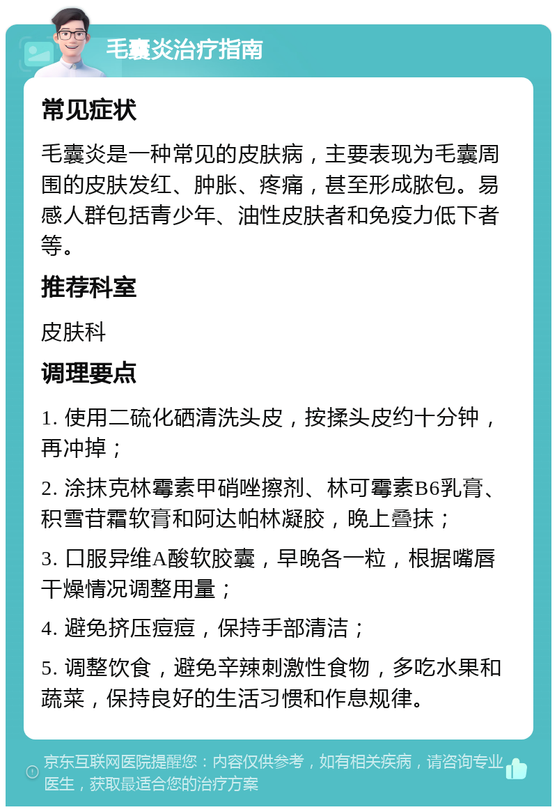 毛囊炎治疗指南 常见症状 毛囊炎是一种常见的皮肤病，主要表现为毛囊周围的皮肤发红、肿胀、疼痛，甚至形成脓包。易感人群包括青少年、油性皮肤者和免疫力低下者等。 推荐科室 皮肤科 调理要点 1. 使用二硫化硒清洗头皮，按揉头皮约十分钟，再冲掉； 2. 涂抹克林霉素甲硝唑擦剂、林可霉素B6乳膏、积雪苷霜软膏和阿达帕林凝胶，晚上叠抹； 3. 口服异维A酸软胶囊，早晚各一粒，根据嘴唇干燥情况调整用量； 4. 避免挤压痘痘，保持手部清洁； 5. 调整饮食，避免辛辣刺激性食物，多吃水果和蔬菜，保持良好的生活习惯和作息规律。