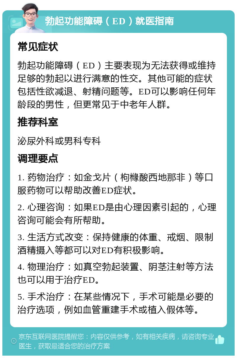 勃起功能障碍（ED）就医指南 常见症状 勃起功能障碍（ED）主要表现为无法获得或维持足够的勃起以进行满意的性交。其他可能的症状包括性欲减退、射精问题等。ED可以影响任何年龄段的男性，但更常见于中老年人群。 推荐科室 泌尿外科或男科专科 调理要点 1. 药物治疗：如金戈片（枸橼酸西地那非）等口服药物可以帮助改善ED症状。 2. 心理咨询：如果ED是由心理因素引起的，心理咨询可能会有所帮助。 3. 生活方式改变：保持健康的体重、戒烟、限制酒精摄入等都可以对ED有积极影响。 4. 物理治疗：如真空勃起装置、阴茎注射等方法也可以用于治疗ED。 5. 手术治疗：在某些情况下，手术可能是必要的治疗选项，例如血管重建手术或植入假体等。