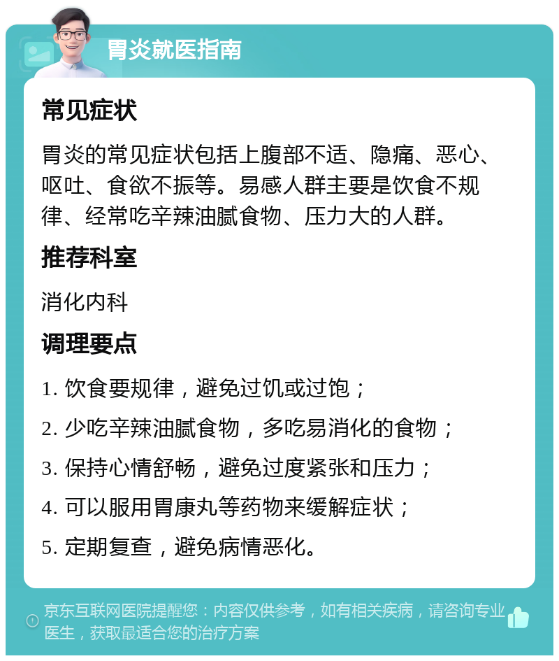 胃炎就医指南 常见症状 胃炎的常见症状包括上腹部不适、隐痛、恶心、呕吐、食欲不振等。易感人群主要是饮食不规律、经常吃辛辣油腻食物、压力大的人群。 推荐科室 消化内科 调理要点 1. 饮食要规律，避免过饥或过饱； 2. 少吃辛辣油腻食物，多吃易消化的食物； 3. 保持心情舒畅，避免过度紧张和压力； 4. 可以服用胃康丸等药物来缓解症状； 5. 定期复查，避免病情恶化。