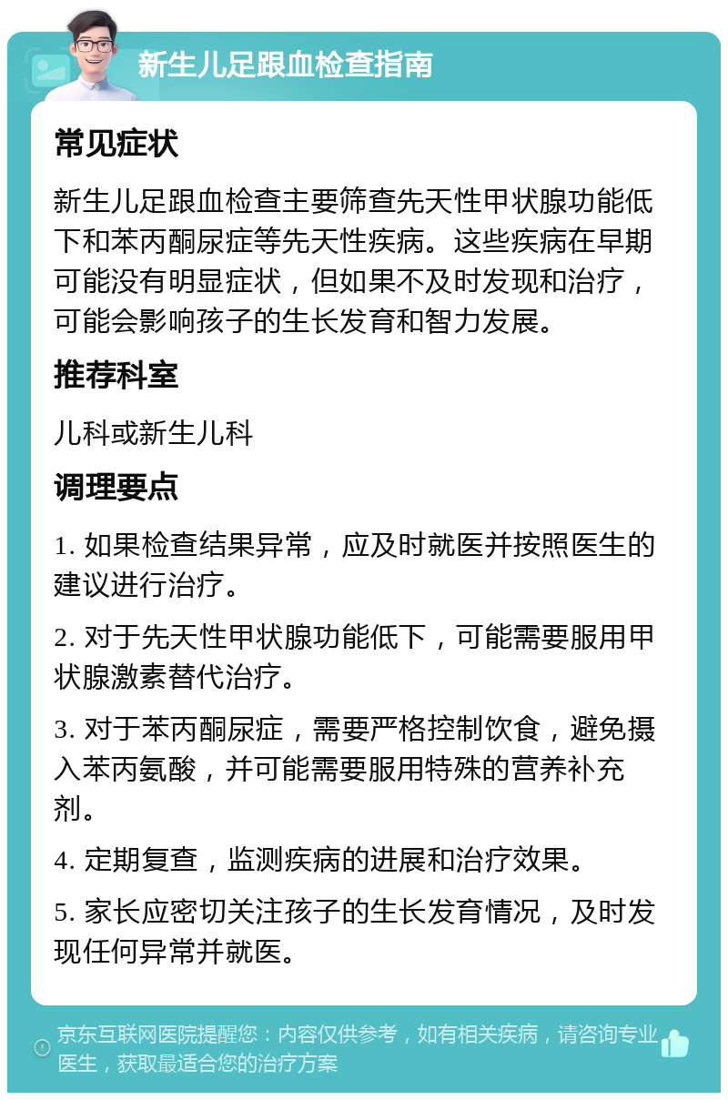 新生儿足跟血检查指南 常见症状 新生儿足跟血检查主要筛查先天性甲状腺功能低下和苯丙酮尿症等先天性疾病。这些疾病在早期可能没有明显症状，但如果不及时发现和治疗，可能会影响孩子的生长发育和智力发展。 推荐科室 儿科或新生儿科 调理要点 1. 如果检查结果异常，应及时就医并按照医生的建议进行治疗。 2. 对于先天性甲状腺功能低下，可能需要服用甲状腺激素替代治疗。 3. 对于苯丙酮尿症，需要严格控制饮食，避免摄入苯丙氨酸，并可能需要服用特殊的营养补充剂。 4. 定期复查，监测疾病的进展和治疗效果。 5. 家长应密切关注孩子的生长发育情况，及时发现任何异常并就医。