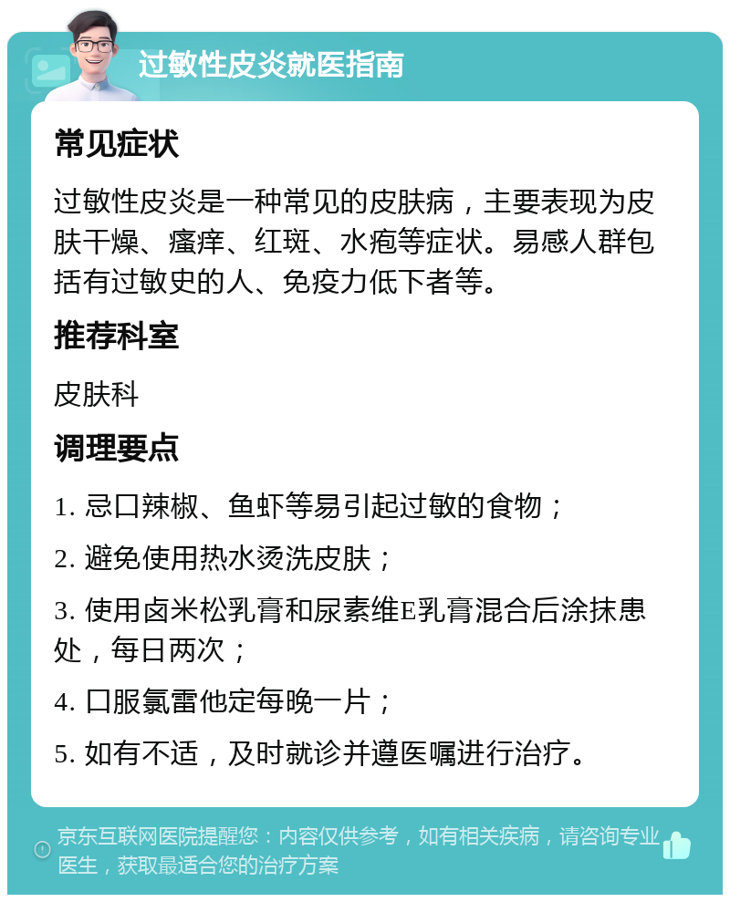 过敏性皮炎就医指南 常见症状 过敏性皮炎是一种常见的皮肤病，主要表现为皮肤干燥、瘙痒、红斑、水疱等症状。易感人群包括有过敏史的人、免疫力低下者等。 推荐科室 皮肤科 调理要点 1. 忌口辣椒、鱼虾等易引起过敏的食物； 2. 避免使用热水烫洗皮肤； 3. 使用卤米松乳膏和尿素维E乳膏混合后涂抹患处，每日两次； 4. 口服氯雷他定每晚一片； 5. 如有不适，及时就诊并遵医嘱进行治疗。