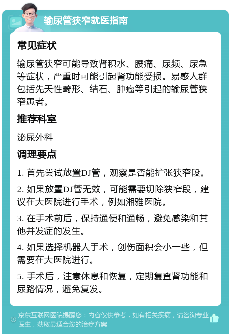 输尿管狭窄就医指南 常见症状 输尿管狭窄可能导致肾积水、腰痛、尿频、尿急等症状，严重时可能引起肾功能受损。易感人群包括先天性畸形、结石、肿瘤等引起的输尿管狭窄患者。 推荐科室 泌尿外科 调理要点 1. 首先尝试放置DJ管，观察是否能扩张狭窄段。 2. 如果放置DJ管无效，可能需要切除狭窄段，建议在大医院进行手术，例如湘雅医院。 3. 在手术前后，保持通便和通畅，避免感染和其他并发症的发生。 4. 如果选择机器人手术，创伤面积会小一些，但需要在大医院进行。 5. 手术后，注意休息和恢复，定期复查肾功能和尿路情况，避免复发。