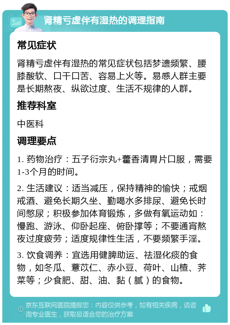 肾精亏虚伴有湿热的调理指南 常见症状 肾精亏虚伴有湿热的常见症状包括梦遗频繁、腰膝酸软、口干口苦、容易上火等。易感人群主要是长期熬夜、纵欲过度、生活不规律的人群。 推荐科室 中医科 调理要点 1. 药物治疗：五子衍宗丸+藿香清胃片口服，需要1-3个月的时间。 2. 生活建议：适当减压，保持精神的愉快；戒烟戒酒、避免长期久坐、勤喝水多排尿、避免长时间憋尿；积极参加体育锻炼，多做有氧运动如：慢跑、游泳、仰卧起座、俯卧撑等；不要通宵熬夜过度疲劳；适度规律性生活，不要频繁手淫。 3. 饮食调养：宜选用健脾助运、祛湿化痰的食物，如冬瓜、薏苡仁、赤小豆、荷叶、山楂、荠菜等；少食肥、甜、油、黏（腻）的食物。