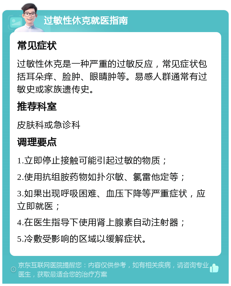 过敏性休克就医指南 常见症状 过敏性休克是一种严重的过敏反应，常见症状包括耳朵痒、脸肿、眼睛肿等。易感人群通常有过敏史或家族遗传史。 推荐科室 皮肤科或急诊科 调理要点 1.立即停止接触可能引起过敏的物质； 2.使用抗组胺药物如扑尔敏、氯雷他定等； 3.如果出现呼吸困难、血压下降等严重症状，应立即就医； 4.在医生指导下使用肾上腺素自动注射器； 5.冷敷受影响的区域以缓解症状。