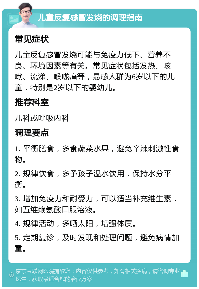 儿童反复感冒发烧的调理指南 常见症状 儿童反复感冒发烧可能与免疫力低下、营养不良、环境因素等有关。常见症状包括发热、咳嗽、流涕、喉咙痛等，易感人群为6岁以下的儿童，特别是2岁以下的婴幼儿。 推荐科室 儿科或呼吸内科 调理要点 1. 平衡膳食，多食蔬菜水果，避免辛辣刺激性食物。 2. 规律饮食，多予孩子温水饮用，保持水分平衡。 3. 增加免疫力和耐受力，可以适当补充维生素，如五维赖氨酸口服溶液。 4. 规律活动，多晒太阳，增强体质。 5. 定期复诊，及时发现和处理问题，避免病情加重。