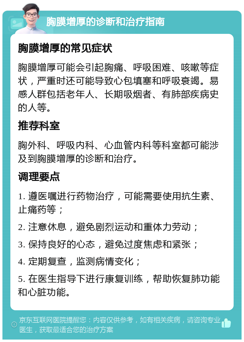 胸膜增厚的诊断和治疗指南 胸膜增厚的常见症状 胸膜增厚可能会引起胸痛、呼吸困难、咳嗽等症状，严重时还可能导致心包填塞和呼吸衰竭。易感人群包括老年人、长期吸烟者、有肺部疾病史的人等。 推荐科室 胸外科、呼吸内科、心血管内科等科室都可能涉及到胸膜增厚的诊断和治疗。 调理要点 1. 遵医嘱进行药物治疗，可能需要使用抗生素、止痛药等； 2. 注意休息，避免剧烈运动和重体力劳动； 3. 保持良好的心态，避免过度焦虑和紧张； 4. 定期复查，监测病情变化； 5. 在医生指导下进行康复训练，帮助恢复肺功能和心脏功能。