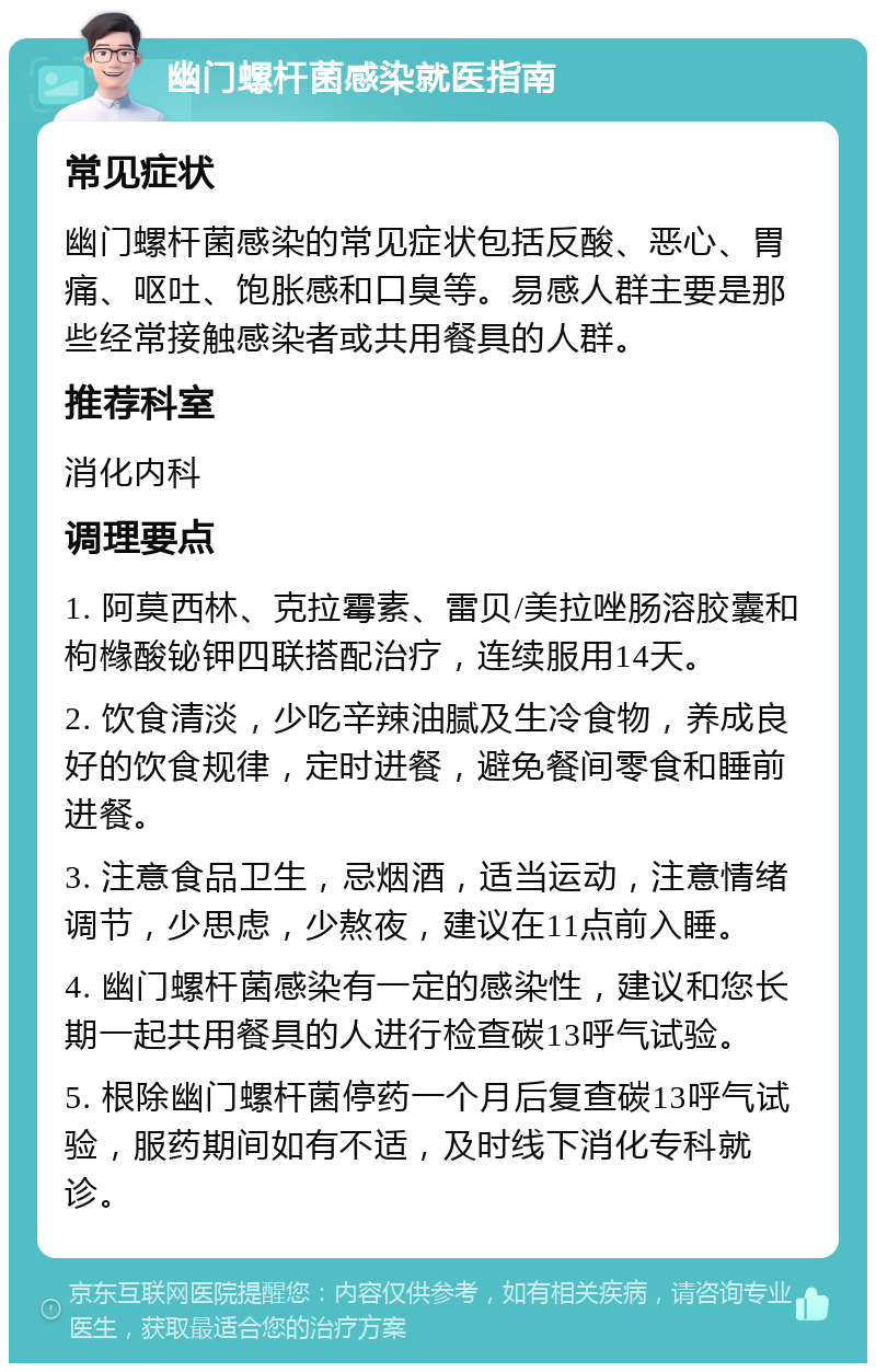 幽门螺杆菌感染就医指南 常见症状 幽门螺杆菌感染的常见症状包括反酸、恶心、胃痛、呕吐、饱胀感和口臭等。易感人群主要是那些经常接触感染者或共用餐具的人群。 推荐科室 消化内科 调理要点 1. 阿莫西林、克拉霉素、雷贝/美拉唑肠溶胶囊和枸橼酸铋钾四联搭配治疗，连续服用14天。 2. 饮食清淡，少吃辛辣油腻及生冷食物，养成良好的饮食规律，定时进餐，避免餐间零食和睡前进餐。 3. 注意食品卫生，忌烟酒，适当运动，注意情绪调节，少思虑，少熬夜，建议在11点前入睡。 4. 幽门螺杆菌感染有一定的感染性，建议和您长期一起共用餐具的人进行检查碳13呼气试验。 5. 根除幽门螺杆菌停药一个月后复查碳13呼气试验，服药期间如有不适，及时线下消化专科就诊。